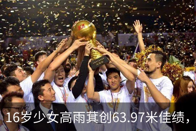 16岁少女高雨萁创63.97米佳绩，引领中国女标枪新希望